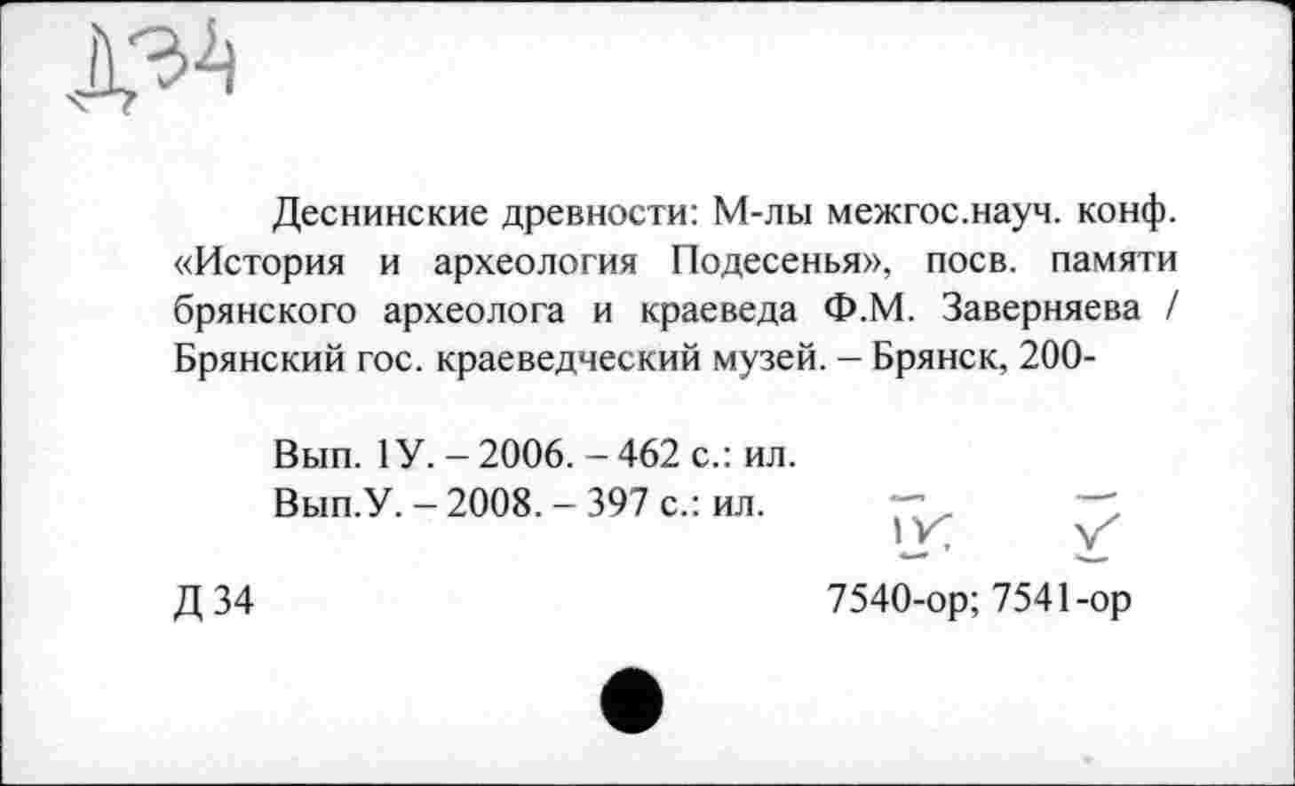 ﻿
Деснинские древности: М-лы межгос.науч. конф. «История и археология Подесенья», поев, памяти брянского археолога и краеведа Ф.М. Заверняева / Брянский гос. краеведческий музей. - Брянск, 200-
Вып. 1 У.-2006.-462 с.: ил.
Вып.У. - 2008. - 397 с.: ил.
Д34
7540-ор; 7541-ор